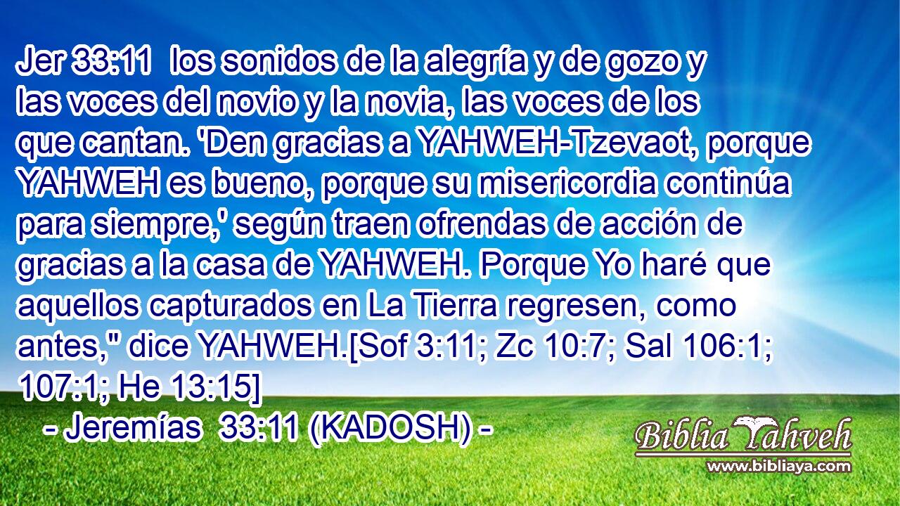  los sonidos de la alegría y de gozo y las voces del novio y la novia, las voces de los que cantan. 'Den gracias a YAHWEH-Tzevaot, porque YAHWEH es bueno, porque su misericordia continúa para siempre,' según traen ofrendas de acción de gracias a la casa de YAHWEH. Porque Yo haré que aquellos capturados en La Tierra regresen, como antes,