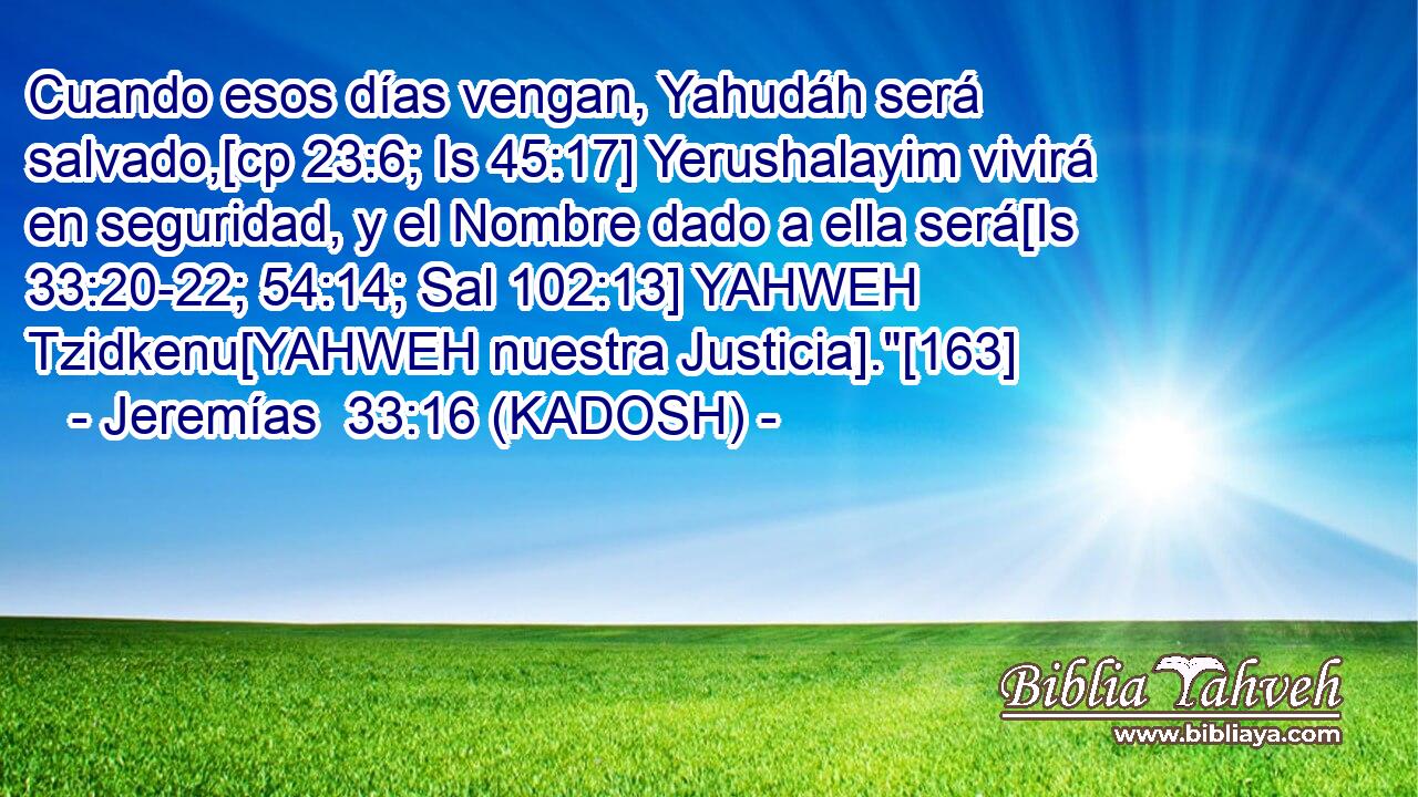  Cuando esos días vengan, Yahudáh será salvado,[cp 23:6; Is 45:17] Yerushalayim vivirá en seguridad, y el Nombre dado a ella será[Is 33:20-22; 54:14; Sal 102:13] YAHWEH Tzidkenu[YAHWEH nuestra Justicia].