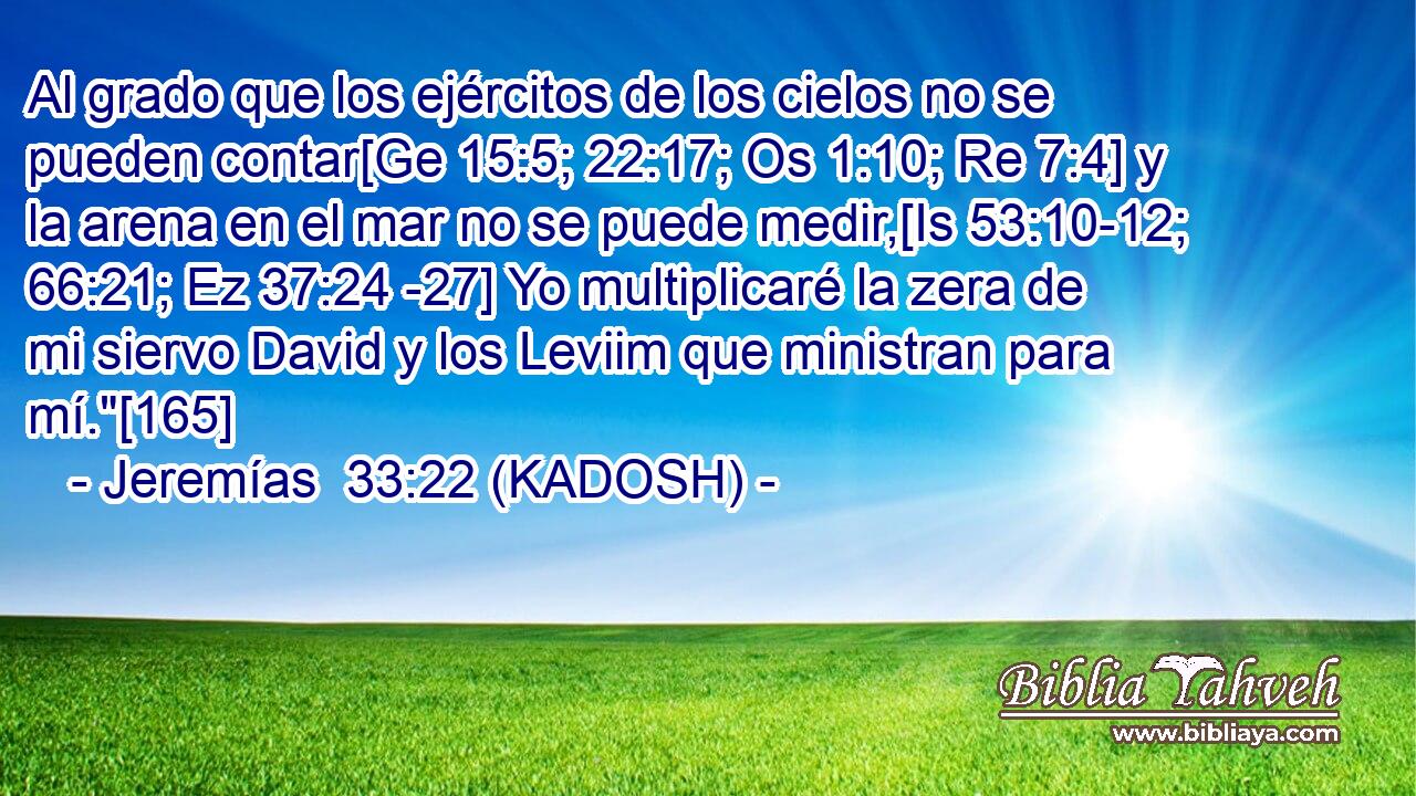  Al grado que los ejércitos de los cielos no se pueden contar[Ge 15:5; 22:17; Os 1:10; Re 7:4] y la arena en el mar no se puede medir,[Is 53:10-12; 66:21; Ez 37:24 -27] Yo multiplicaré la zera de mi siervo David y los Leviim que ministran para mí.