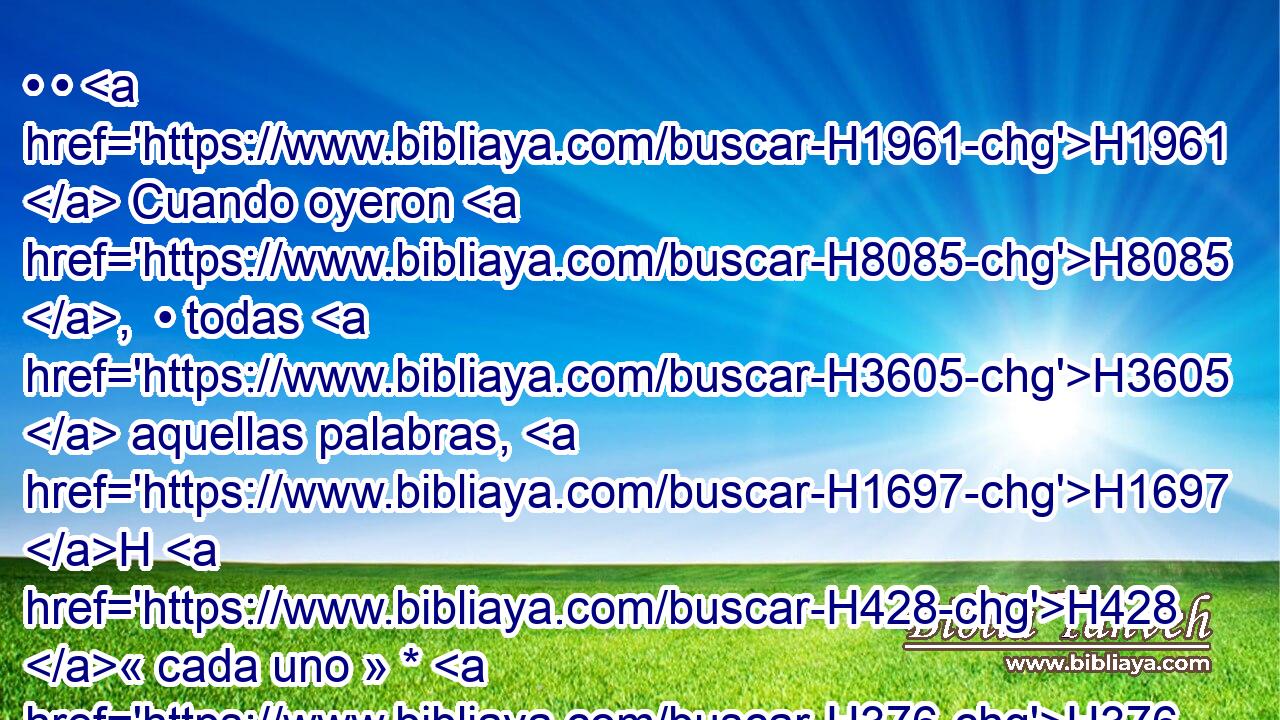 • • H1961  Cuando oyeron H8085 ,  • todas H3605  aquellas palabras, H1697 H H428 « cada uno » * H376  se volvió espantado H6342  a H413 PU su compañero, H7453  y dijeron H559  a H413 PU Baruc: H1263  Sin duda contaremos H5046 ,  al rey H4428 h • todas H3605  estas palabras. 