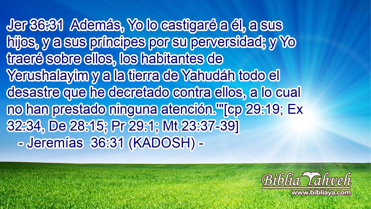  Además, Yo lo castigaré a él, a sus hijos, y a sus príncipes por su perversidad; y Yo traeré sobre ellos, los habitantes de Yerushalayim y a la tierra de Yahudáh todo el desastre que he decretado contra ellos, a lo cual no han prestado ninguna atención.'