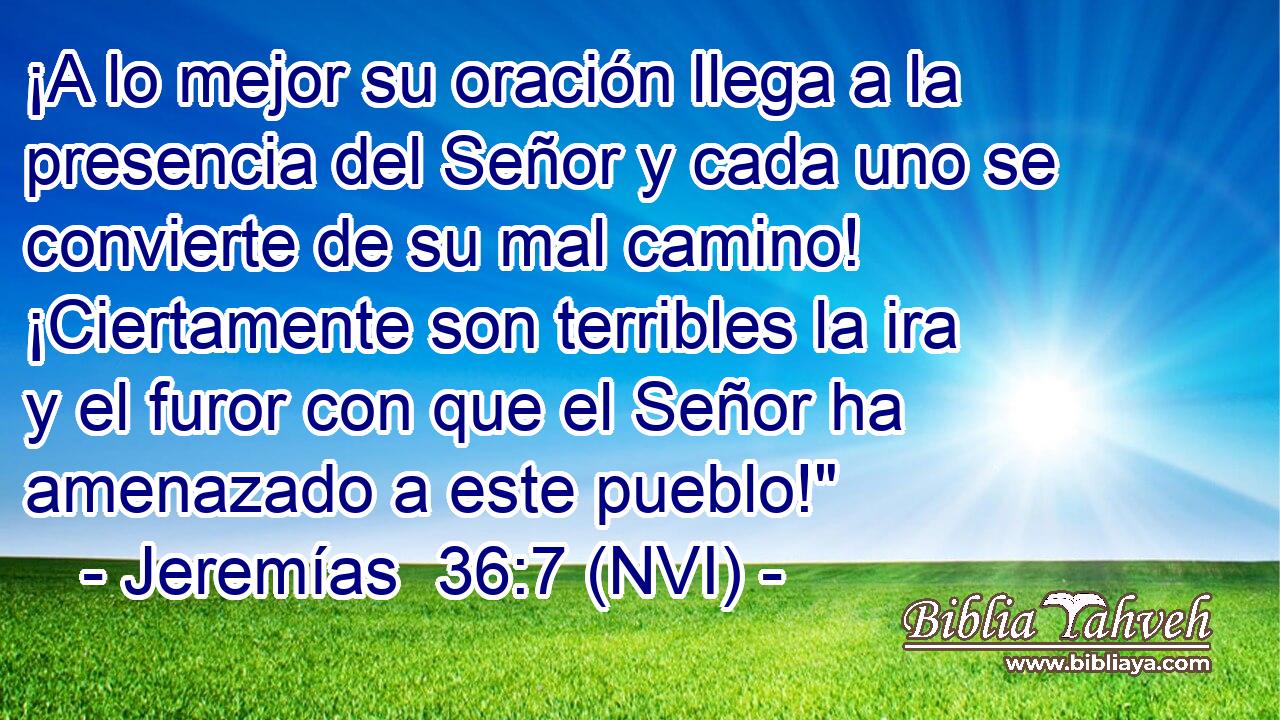  ¡A lo mejor su oración llega a la presencia del Señor y cada uno se convierte de su mal camino! ¡Ciertamente son terribles la ira y el furor con que el Señor ha amenazado a este pueblo!