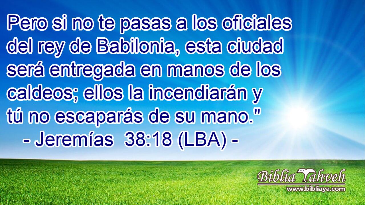 Pero si no te pasas a los oficiales del rey de Babilonia, esta ciudad será entregada en manos de los caldeos; ellos la incendiarán y tú no escaparás de su mano.