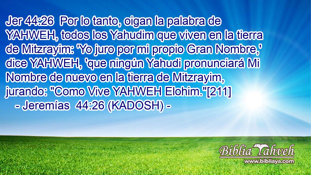  Por lo tanto, oigan la palabra de YAHWEH, todos los Yahudim que viven en la tierra de Mitzrayim: 'Yo juro por mi propio Gran Nombre,' dice YAHWEH, 'que ningún Yahudi pronunciará Mi Nombre de nuevo en la tierra de Mitzrayim, jurando: 
