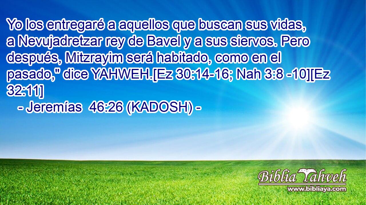  Yo los entregaré a aquellos que buscan sus vidas, a Nevujadretzar rey de Bavel y a sus siervos. Pero después, Mitzrayim será habitado, como en el pasado,
