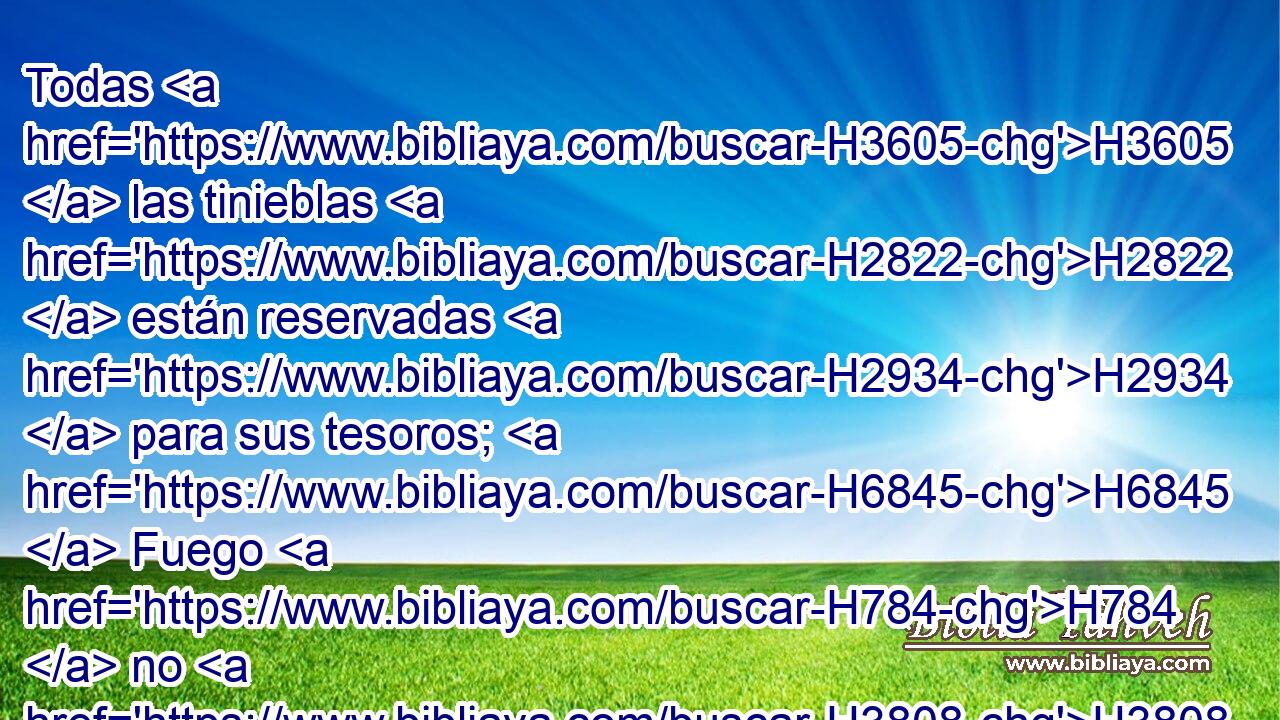 Todas H3605  las tinieblas H2822  están reservadas H2934  para sus tesoros; H6845  Fuego H784  no H3808 ANN atizado H5301  H3415 los consumirá; H398 VpAJSF3 Devorará lo que quede H8300  en su tienda. H168  