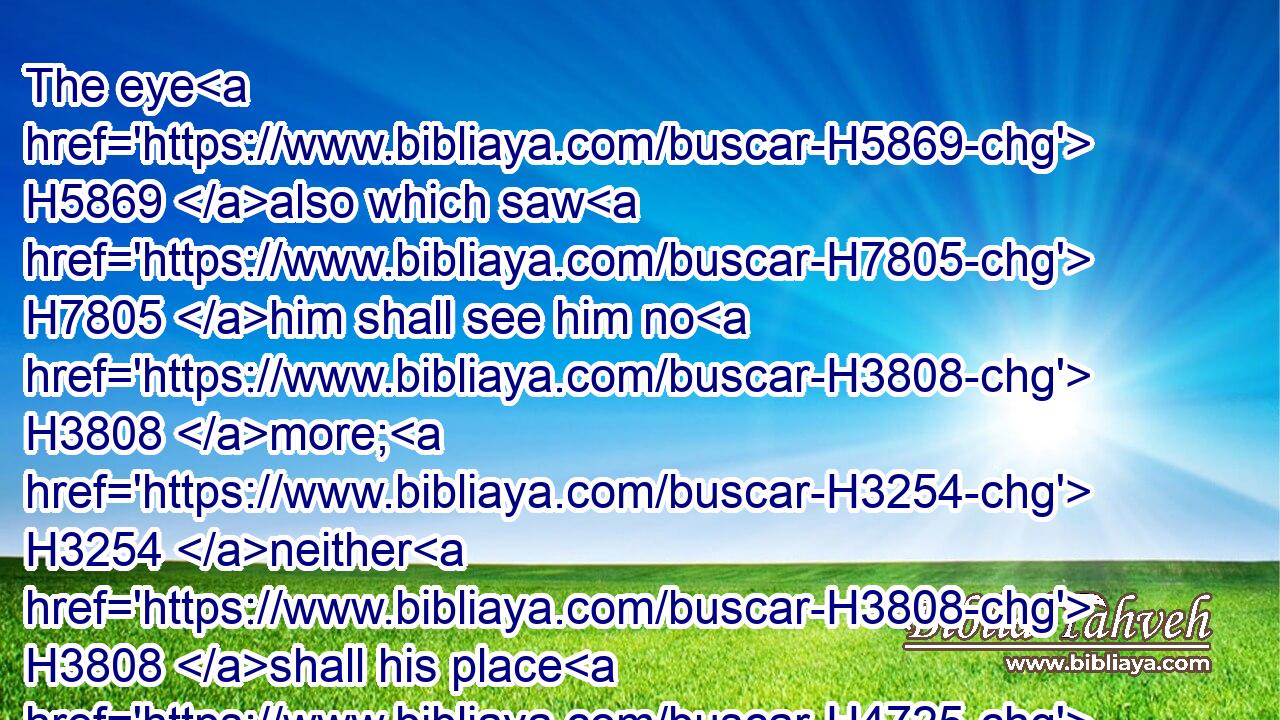 The eye H5869 also which saw H7805 him shall see him no H3808 more; H3254 neither H3808 shall his place H4725 any more H5750 behold H7789 him.