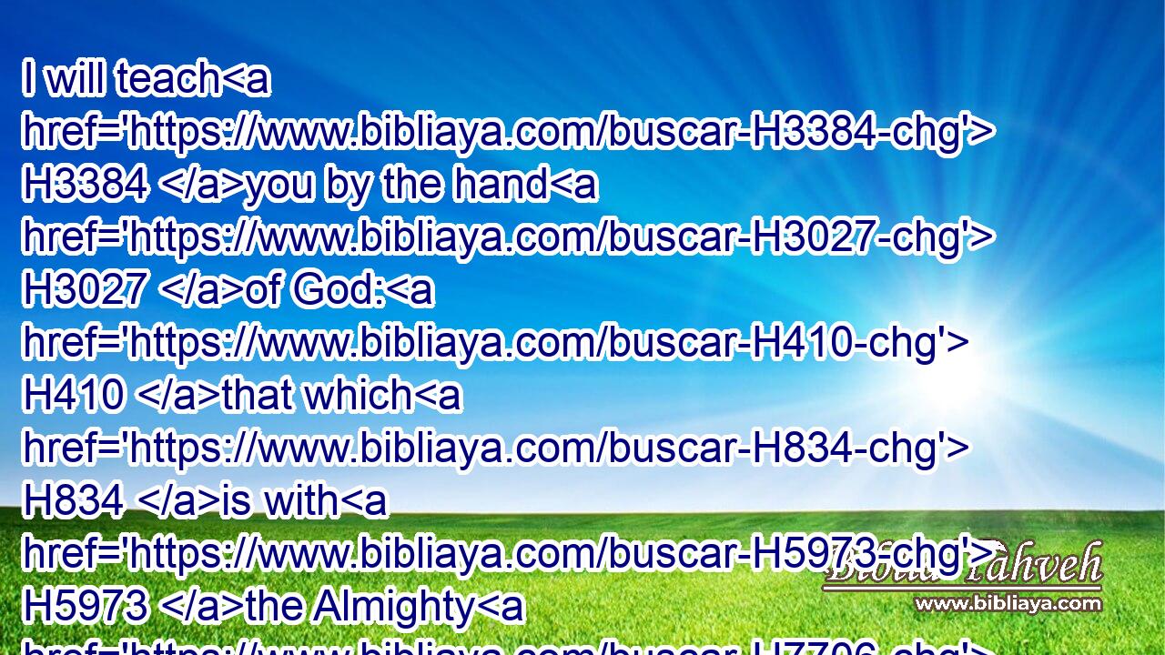 I will teach H3384 you by the hand H3027 of God: H410 that which H834 is with H5973 the Almighty H7706 will I not H3808 conceal.H3582