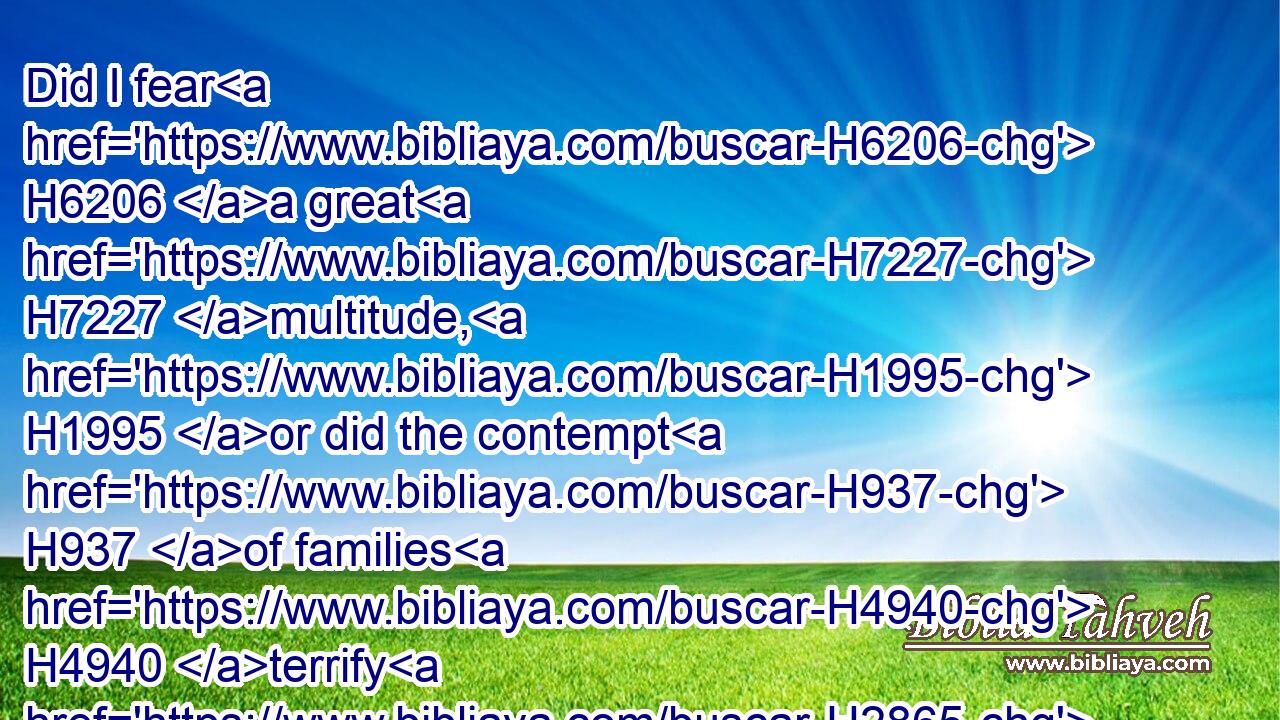Did I fear H6206 a great H7227 multitude, H1995 or did the contempt H937 of families H4940 terrify H2865 me, that I kept silence, H1826 and went not out H3318  H3808 of the door?H6607