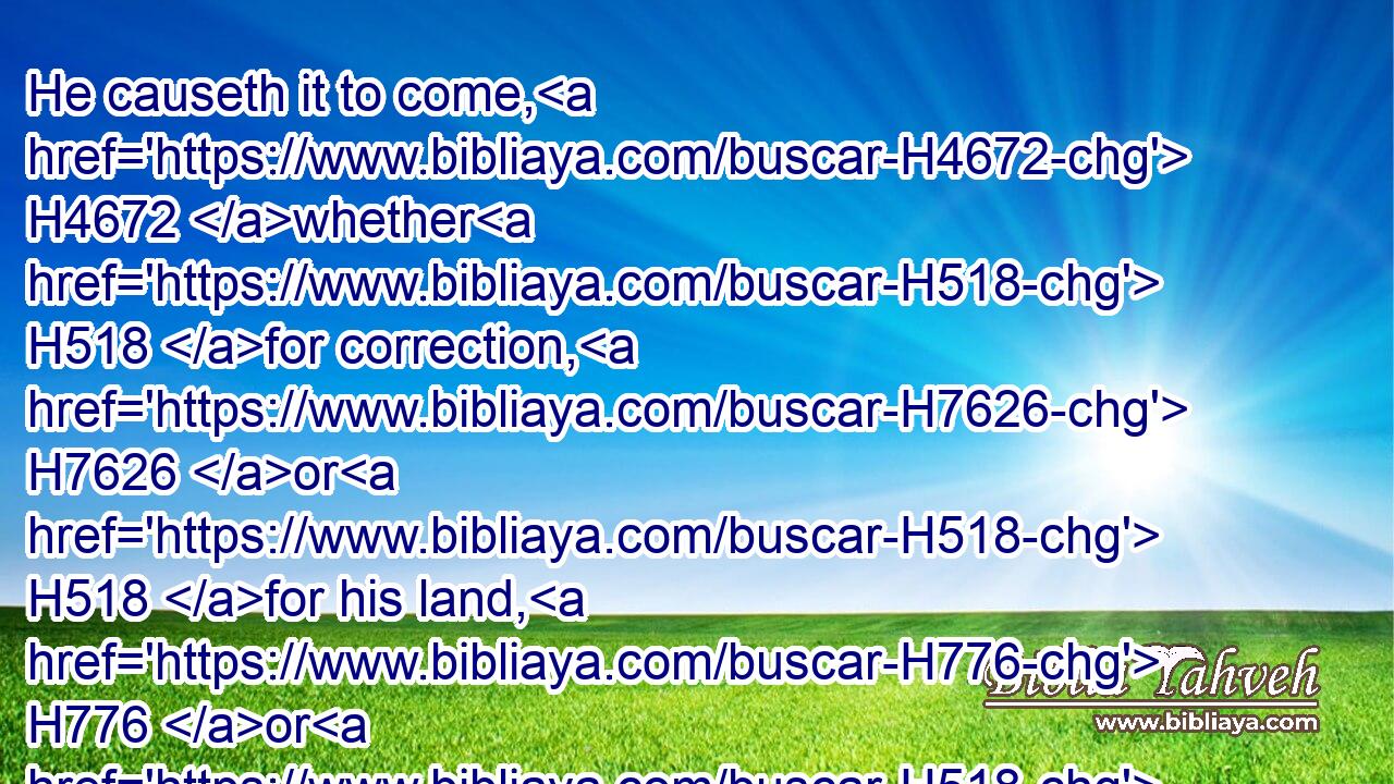 He causeth it to come, H4672 whether H518 for correction, H7626 or H518 for his land, H776 or H518 for mercy.H2617