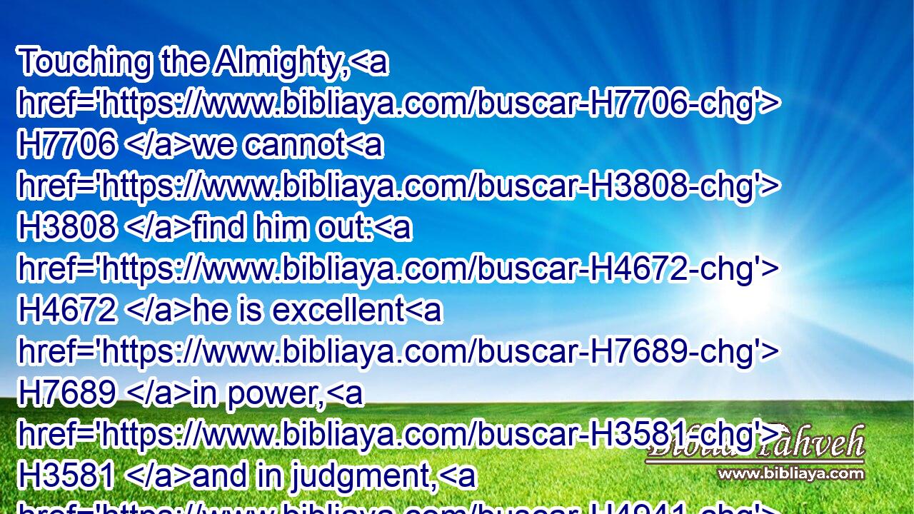 Touching the Almighty, H7706 we cannot H3808 find him out: H4672 he is excellent H7689 in power, H3581 and in judgment, H4941 and in plenty H7230 of justice: H6666 he will not H3808 afflict.H6031