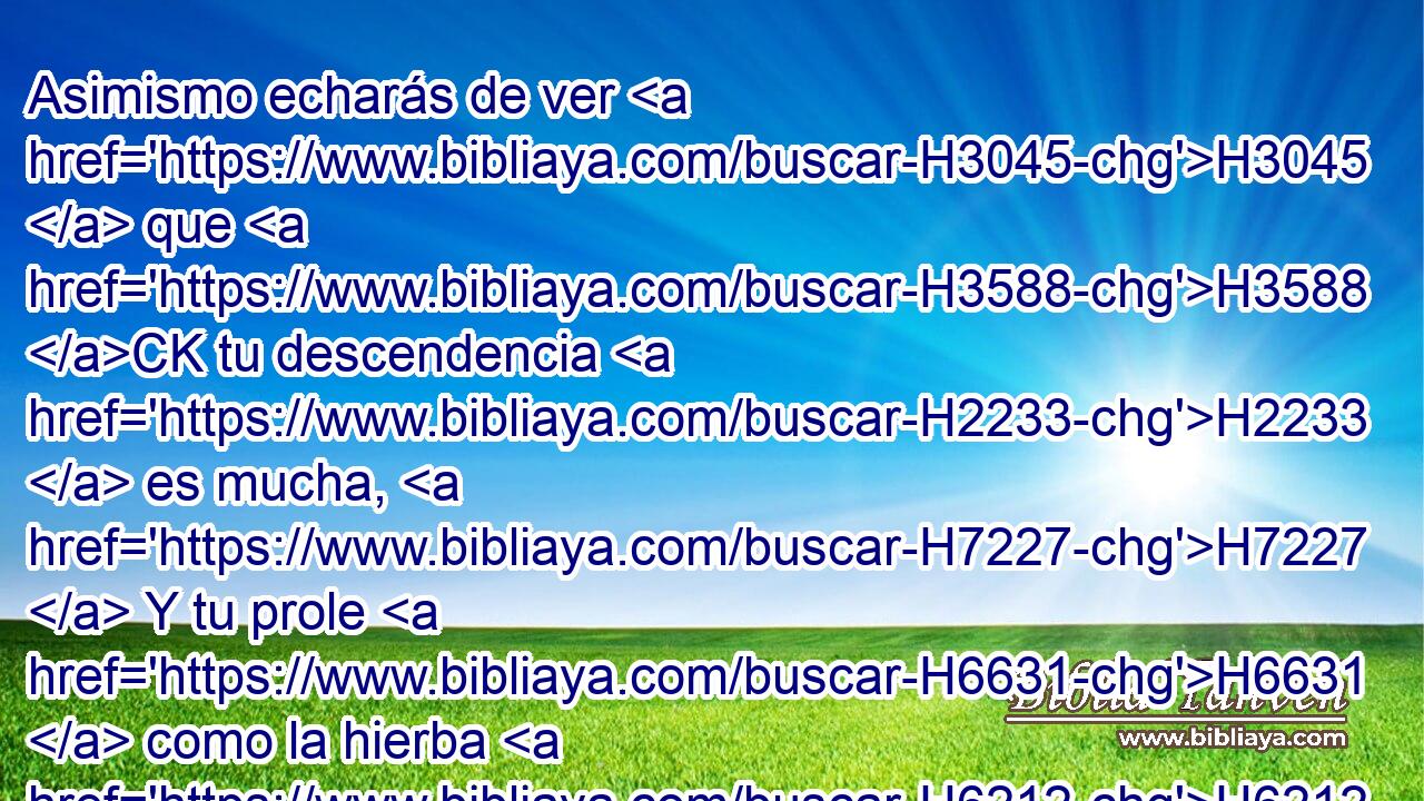 Asimismo echarás de ver H3045  que H3588 CK tu descendencia H2233  es mucha, H7227  Y tu prole H6631  como la hierba H6212  de la tierra. H776  