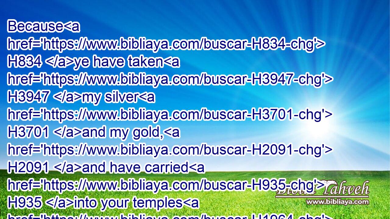 Because H834 ye have taken H3947 my silver H3701 and my gold, H2091 and have carried H935 into your temples H1964 my goodly H2896 pleasant things:H4261
