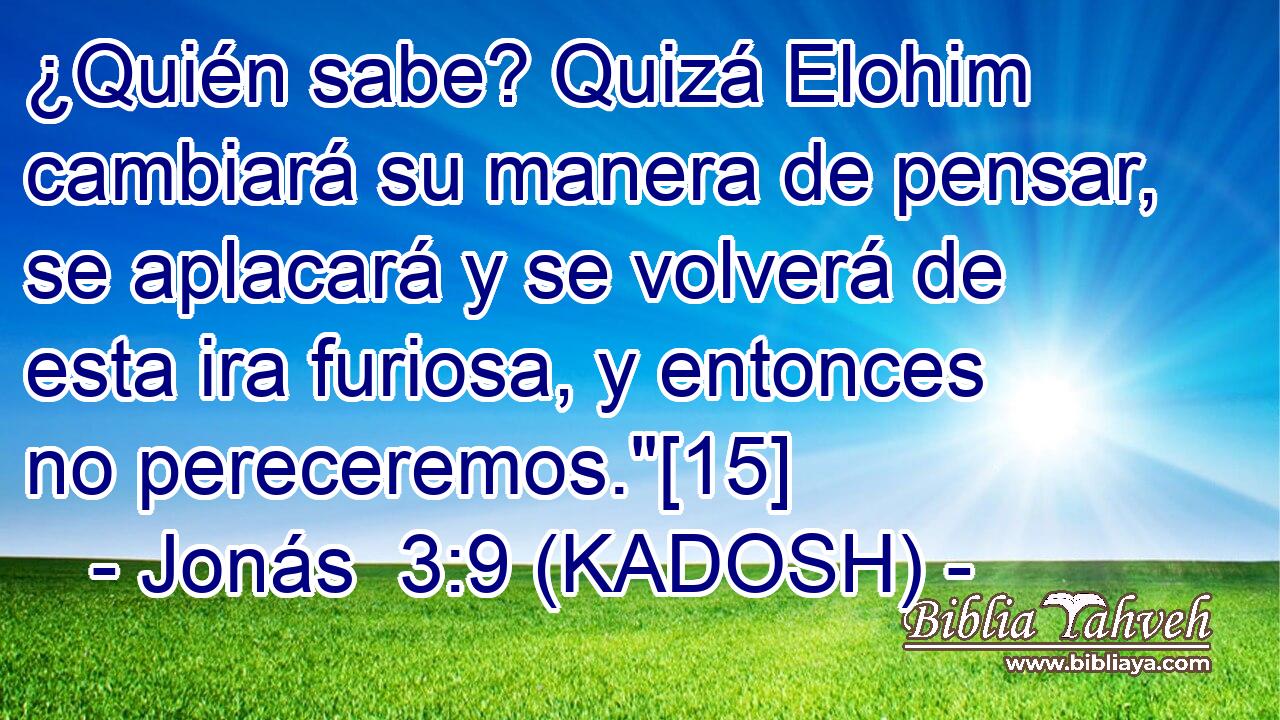  ¿Quién sabe? Quizá Elohim cambiará su manera de pensar, se aplacará y se volverá de esta ira furiosa, y entonces no pereceremos.