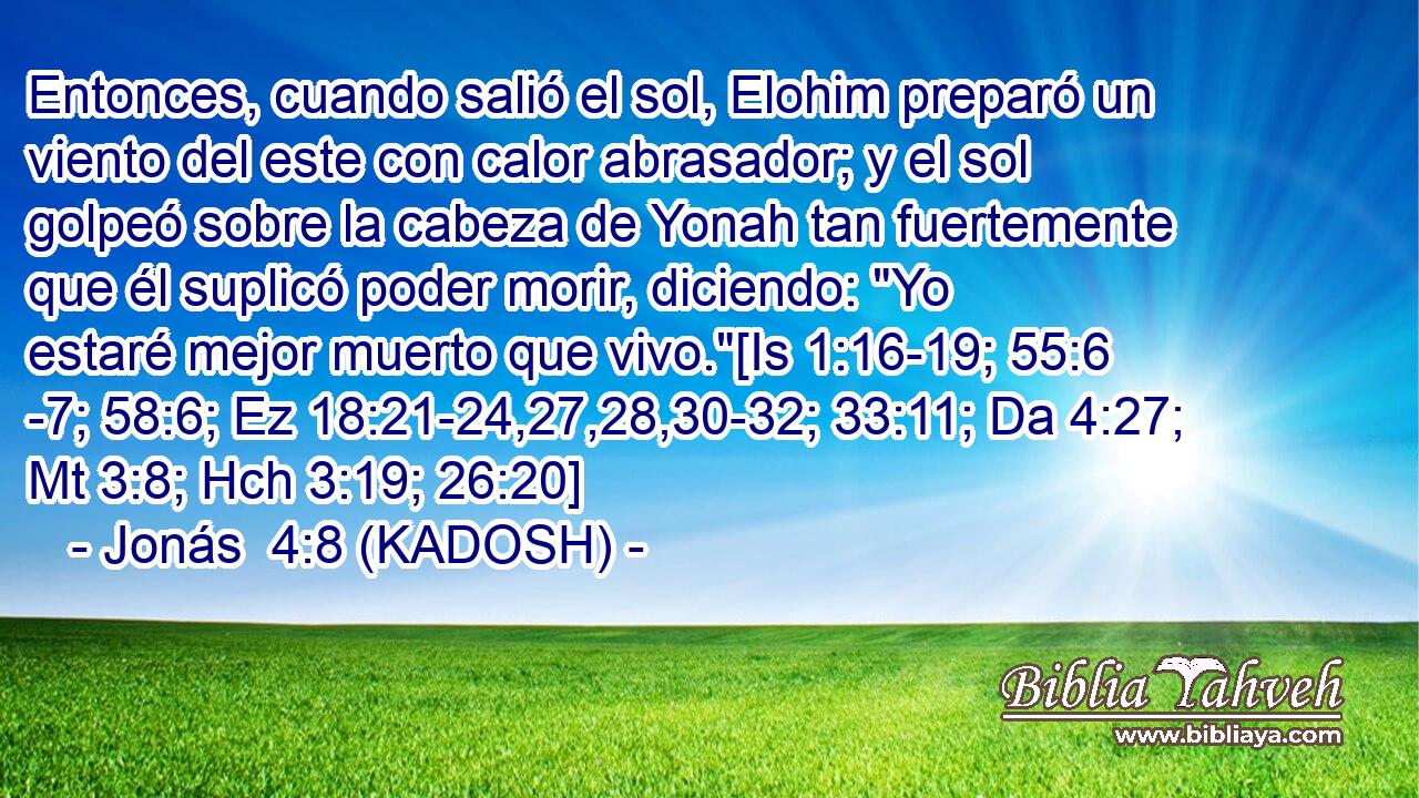  Entonces, cuando salió el sol, Elohim preparó un viento del este con calor abrasador; y el sol golpeó sobre la cabeza de Yonah tan fuertemente que él suplicó poder morir, diciendo: 