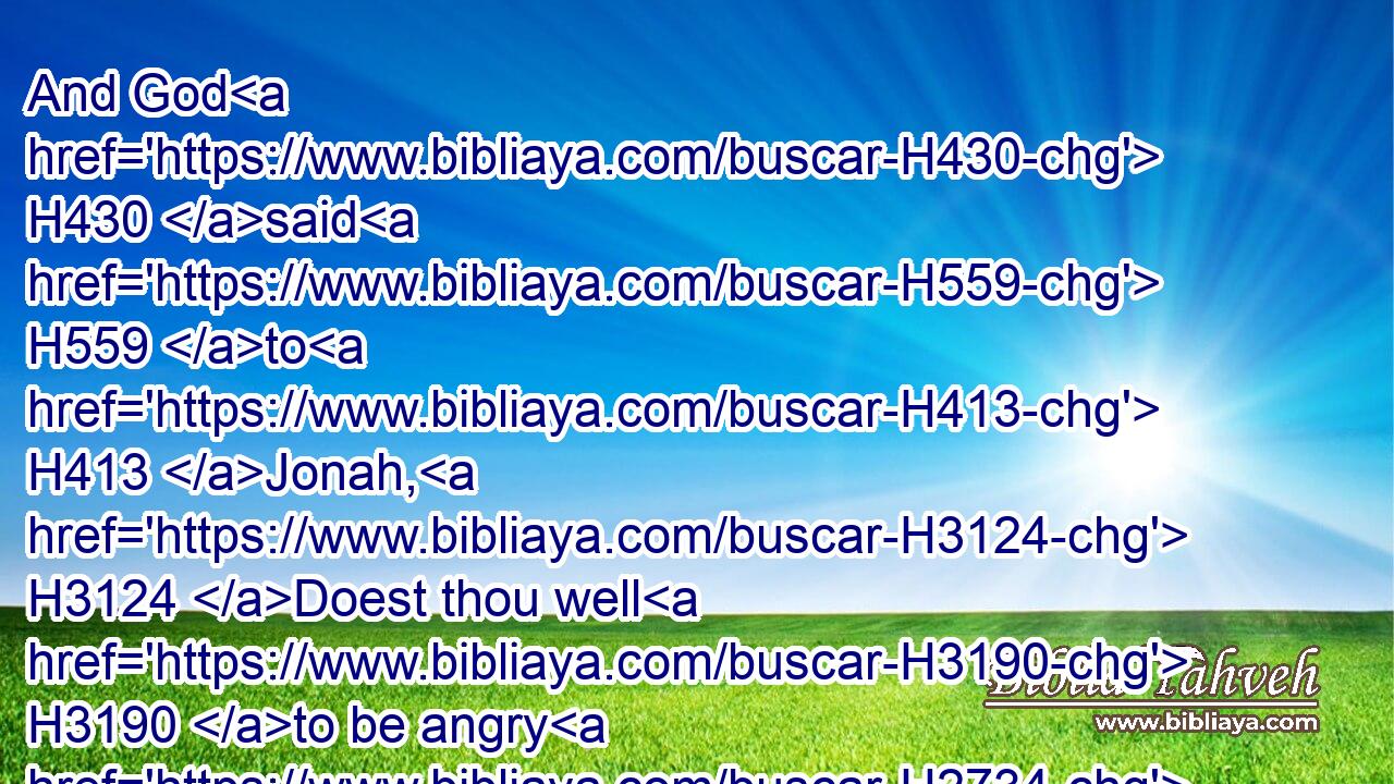 And God H430 said H559 to H413 Jonah, H3124 Doest thou well H3190 to be angry H2734 for H5921 the gourd? H7021 And he said, H559 I do well H3190 to be angry, H2734 even unto H5704 death.H4194