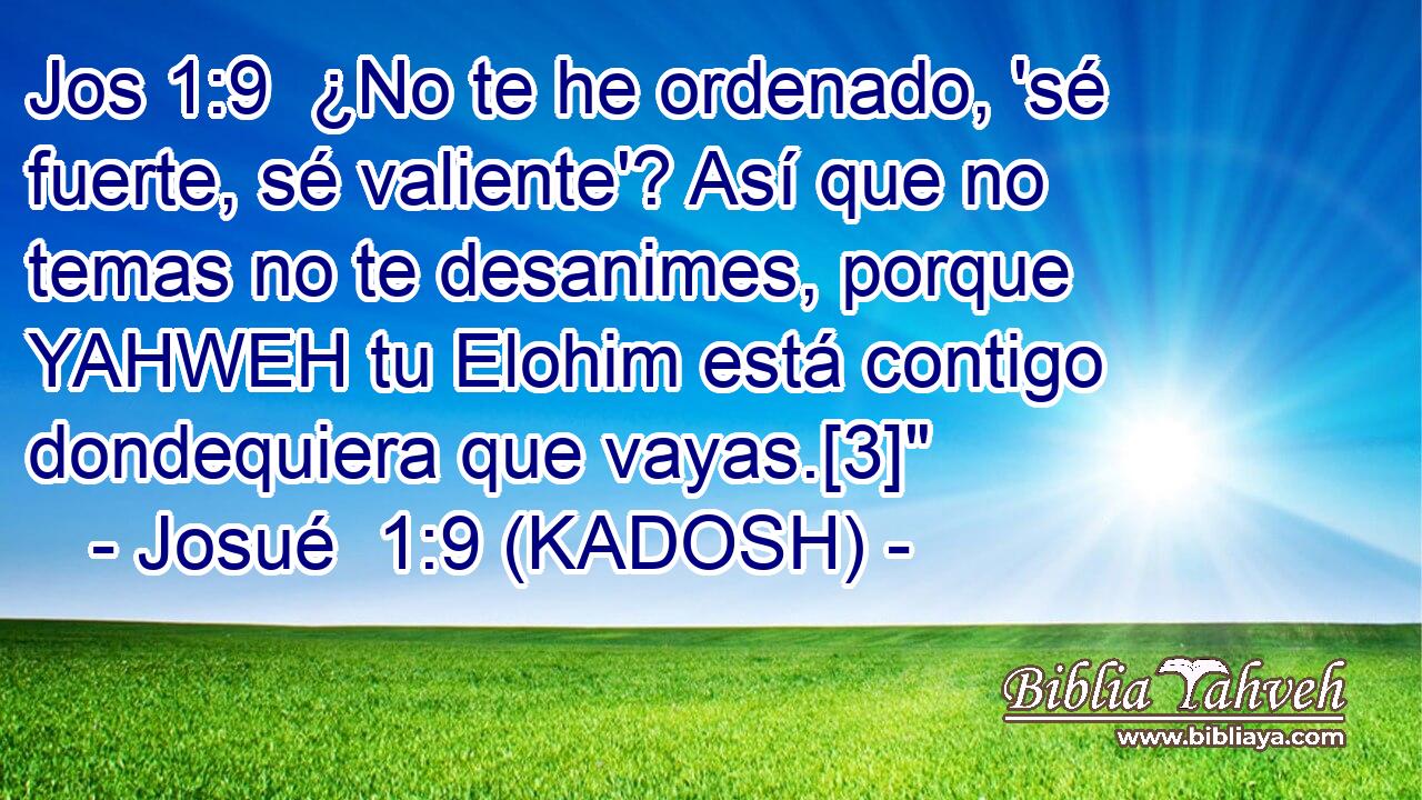  ¿No te he ordenado, 'sé fuerte, sé valiente'? Así que no temas no te desanimes, porque YAHWEH tu Elohim está contigo dondequiera que vayas.[3]