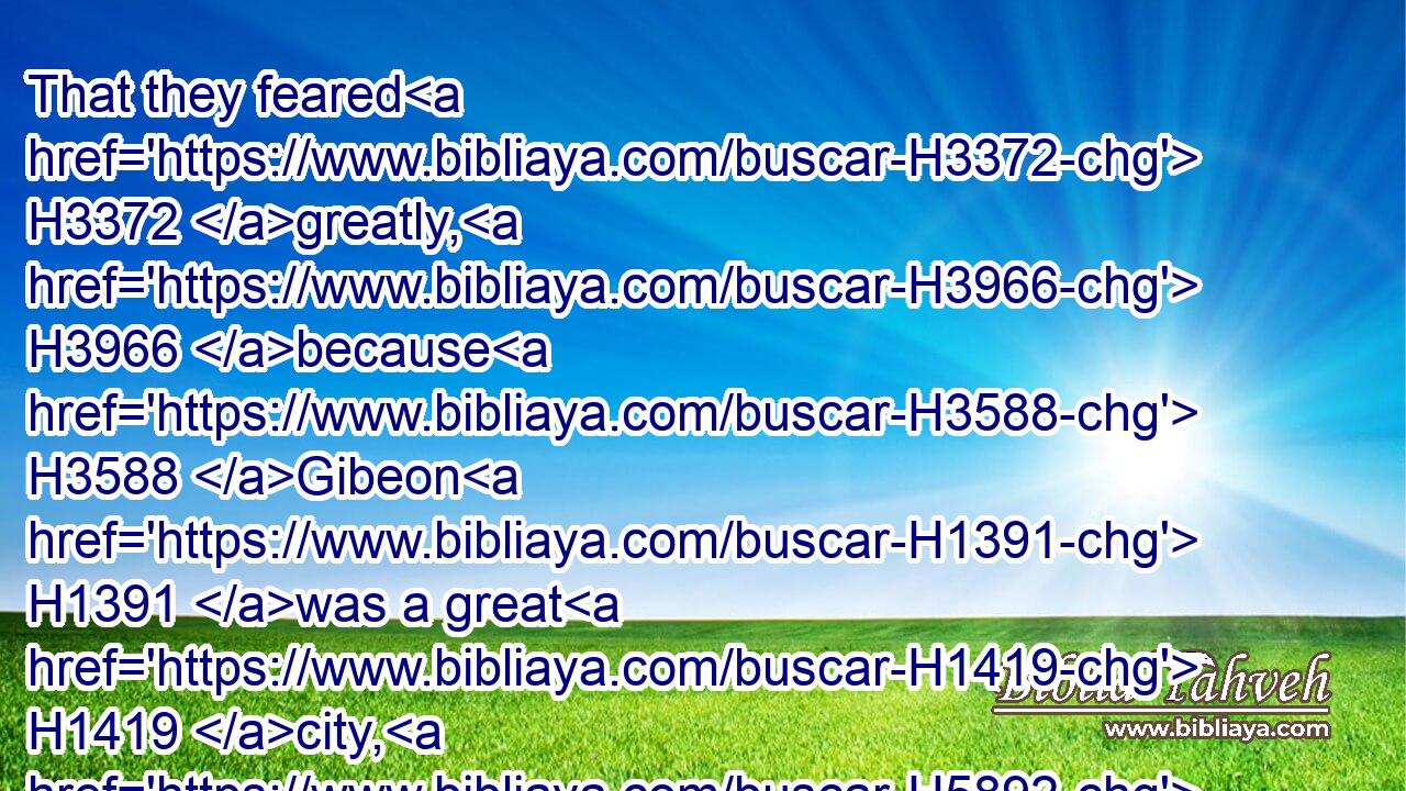 That they feared H3372 greatly, H3966 because H3588 Gibeon H1391 was a great H1419 city, H5892 as one H259 of the royal H4467 cities, H5892 and because H3588 it H1931 was greater H1419 than H4480 Ai, H5857 and all H3605 the men H376 thereof were mighty.H1368