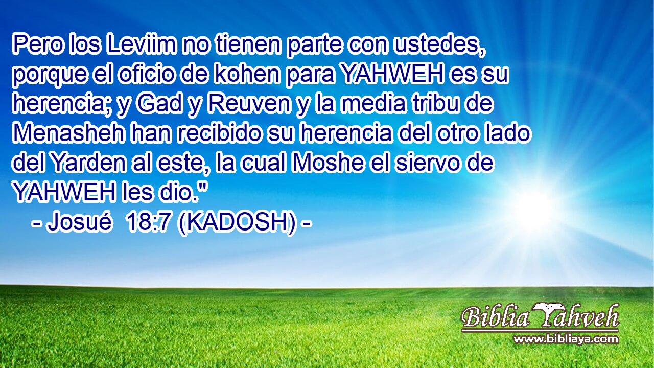  Pero los Leviim no tienen parte con ustedes, porque el oficio de kohen para YAHWEH es su herencia; y Gad y Reuven y la media tribu de Menasheh han recibido su herencia del otro lado del Yarden al este, la cual Moshe el siervo de YAHWEH les dio.