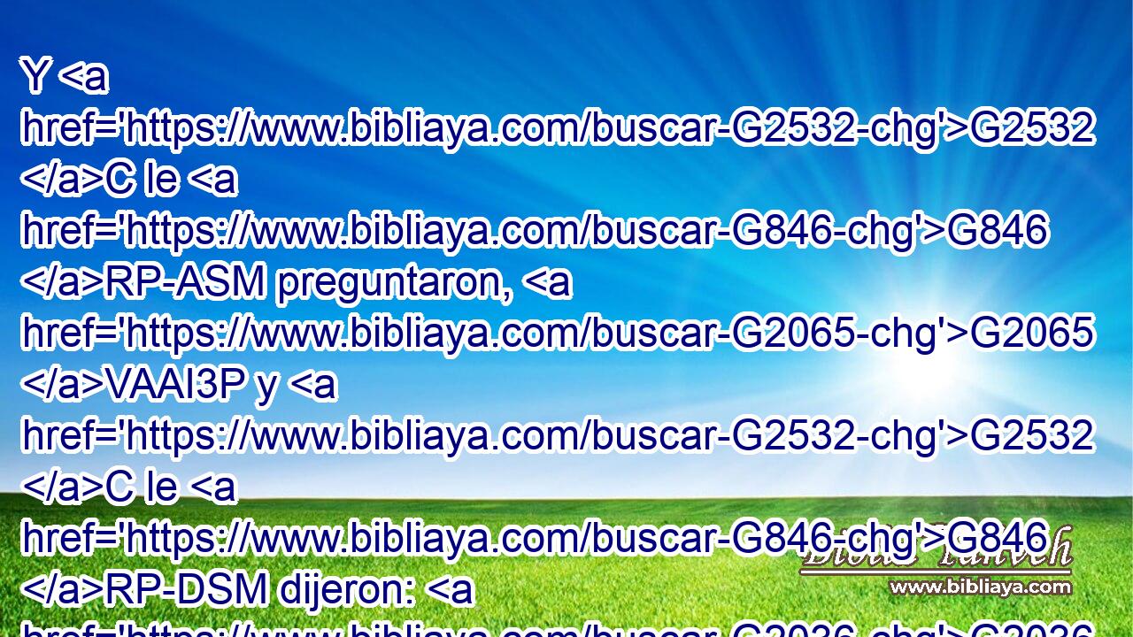 Y G2532 C le G846 RP-ASM preguntaron, G2065 VAAI3P y G2532 C le G846 RP-DSM dijeron: G2036 VAAI3P ¿Por qué, G5101 RI-NSN pues, G3767 C bautizas, G907 VPAI2S si G1487 C tú G4771 RP2NS no G3756 T eres G1488 VP-I2S el G3588 DNSM Cristo, G5547 NNSM ni G3777 C Elías, G2243 NNSM ni G3777 C el G3588 DNSM profeta? G4396 NNSM 