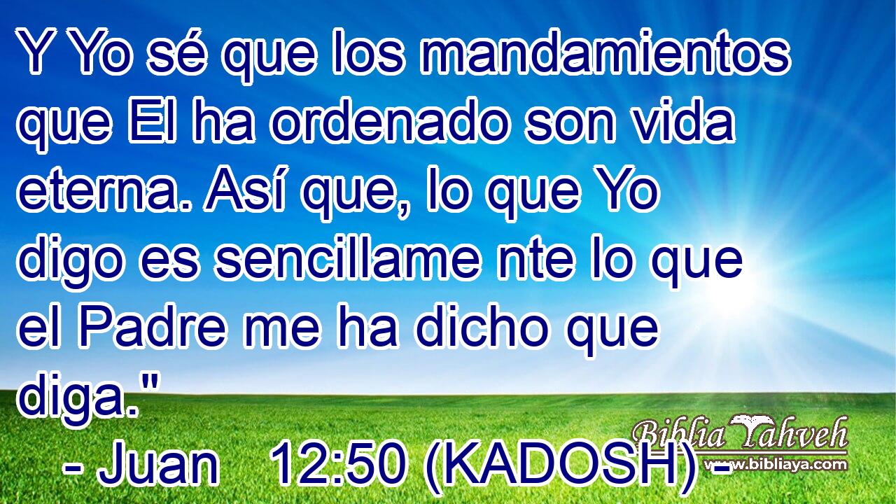  Y Yo sé que los mandamientos que El ha ordenado son vida eterna. Así que, lo que Yo digo es sencillame nte lo que el Padre me ha dicho que diga.