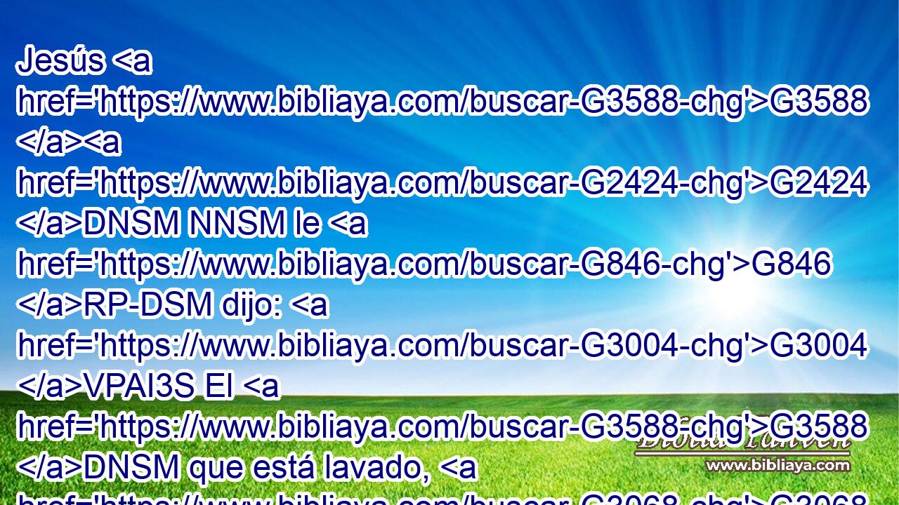 Jesús G3588 G2424 DNSM NNSM le G846 RP-DSM dijo: G3004 VPAI3S El G3588 DNSM que está lavado, G3068 VRPP-SNM no G3756 T necesita G2192 G5532 VPAI3S NASF sino G2228 T lavarse G3538 VAMN los G3588 DAPM pies, G4228 NAPM pues G235 C está G2076 VP-I3S todo G3650 JNSM limpio; G2513 JNSM y G2532 C vosotros G5210 RP2NP limpios G2513 JNPM estáis, G2075 VP-I2P aunque G235 C no G3780 T todos. G3956 JNPM 