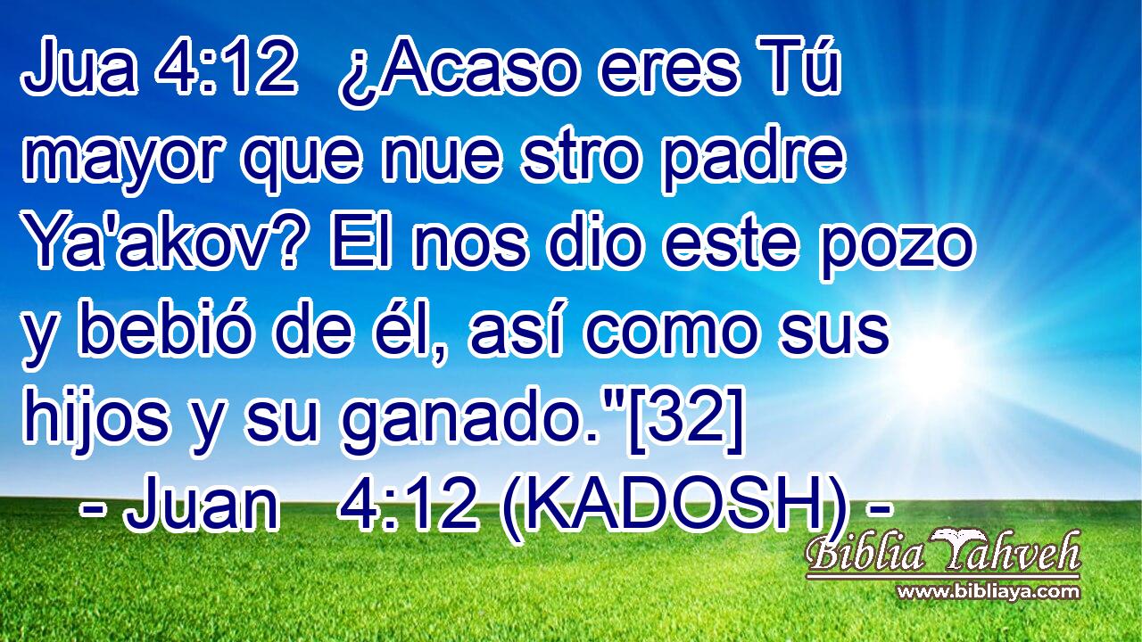  ¿Acaso eres Tú mayor que nue stro padre Ya'akov? El nos dio este pozo y bebió de él, así como sus hijos y su ganado.