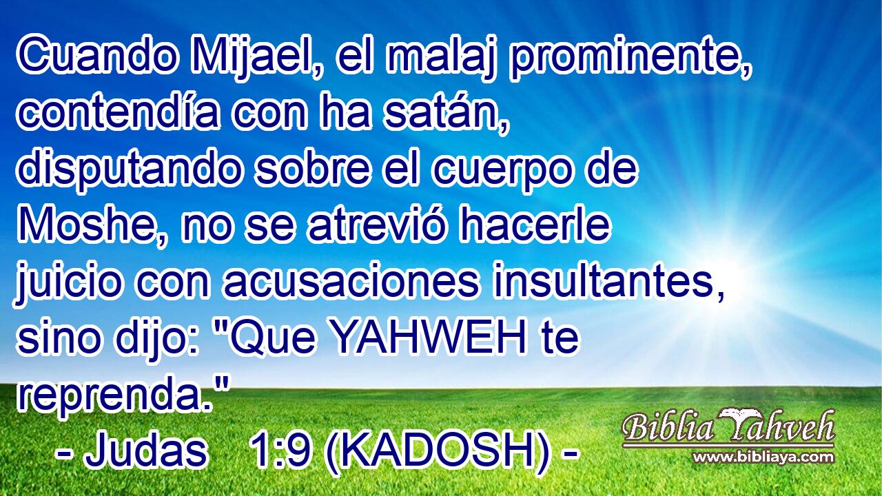  Cuando Mijael, el malaj prominente, contendía con ha satán, disputando sobre el cuerpo de Moshe, no se atrevió hacerle juicio con acusaciones insultantes, sino dijo: 