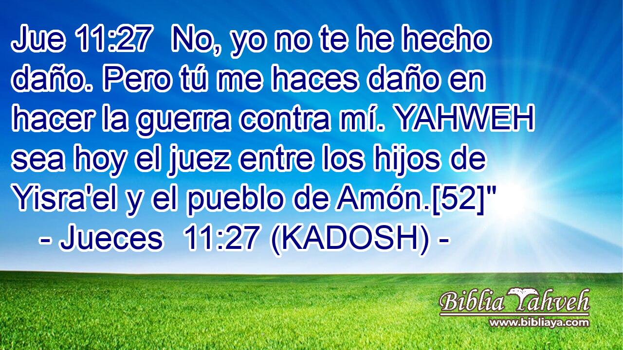  No, yo no te he hecho daño. Pero tú me haces daño en hacer la guerra contra mí. YAHWEH sea hoy el juez entre los hijos de Yisra'el y el pueblo de Amón.[52]
