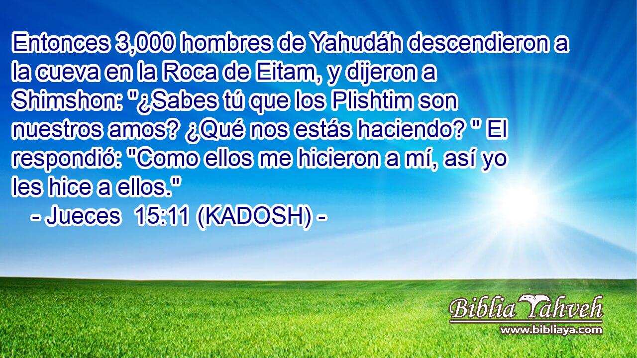  Entonces 3,000 hombres de Yahudáh descendieron a la cueva en la Roca de Eitam, y dijeron a Shimshon: 