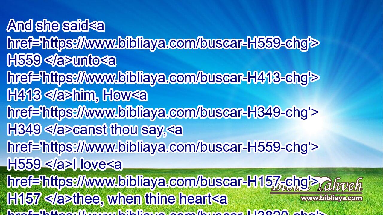 And she said H559 unto H413 him, How H349 canst thou say, H559 I love H157 thee, when thine heart H3820 is not H369 with H854 me? thou hast mocked H2048 me these three H7969 times, H6471 and hast not H3808 told H5046 me wherein H4100 thy great H1419 strength H3581 lieth.