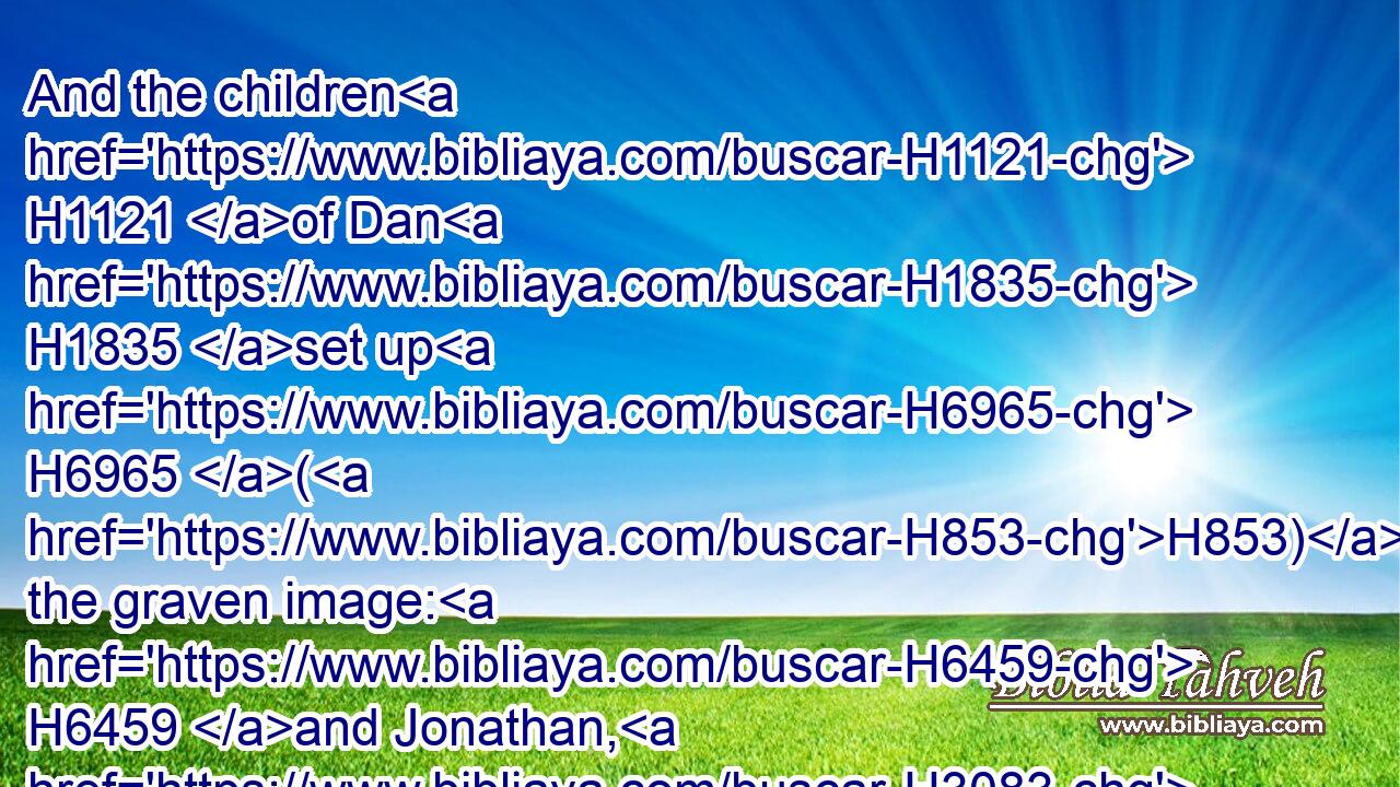 And the children H1121 of Dan H1835 set up H6965 (H853) the graven image: H6459 and Jonathan, H3083 the son H1121 of Gershom, H1648 the son H1121 of Manasseh, H4519 he H1931 and his sons H1121 were H1961 priests H3548 to the tribe H7626 of Dan H1839 until H5704 the day H3117 of the captivity H1540 of the land.H776