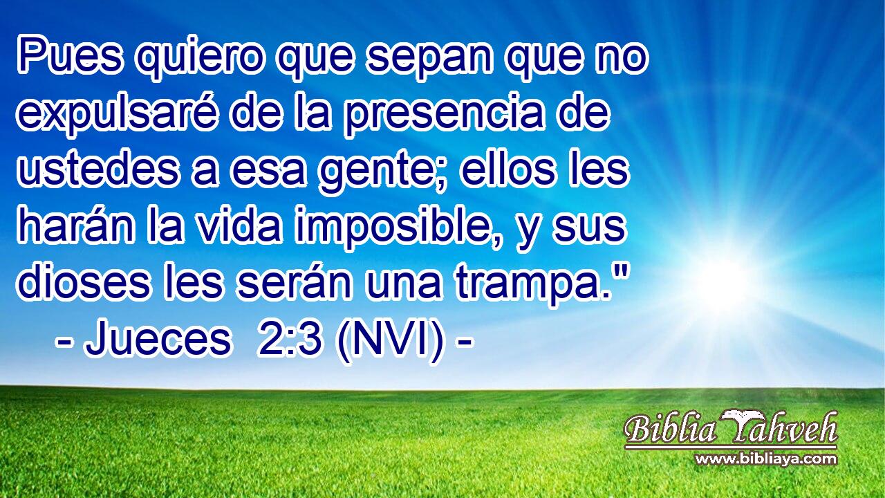  Pues quiero que sepan que no expulsaré de la presencia de ustedes a esa gente; ellos les harán la vida imposible, y sus dioses les serán una trampa.