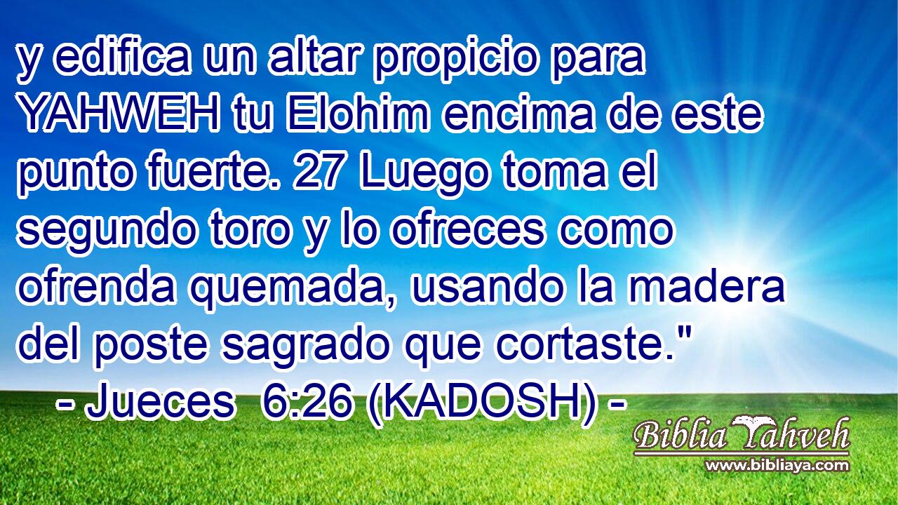  y edifica un altar propicio para YAHWEH tu Elohim encima de este punto fuerte. 27 Luego toma el segundo toro y lo ofreces como ofrenda quemada, usando la madera del poste sagrado que cortaste.