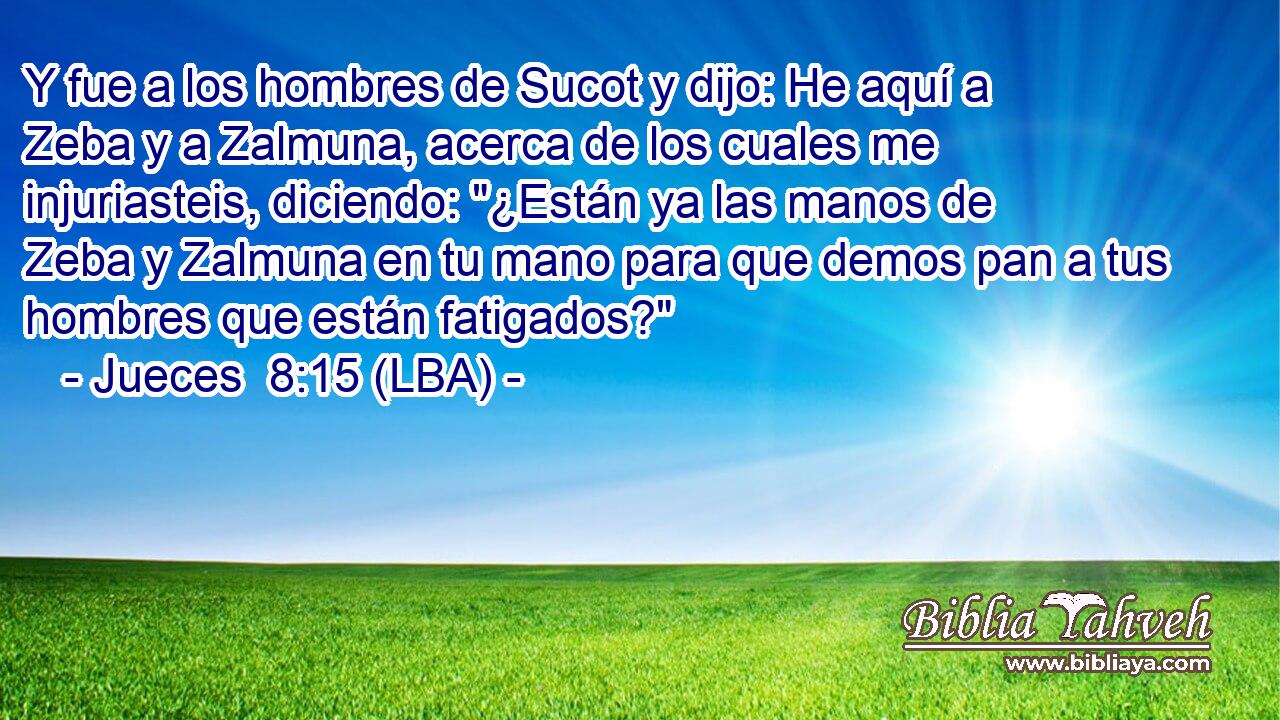 Y fue a los hombres de Sucot y dijo: He aquí a Zeba y a Zalmuna, acerca de los cuales me injuriasteis, diciendo: 
