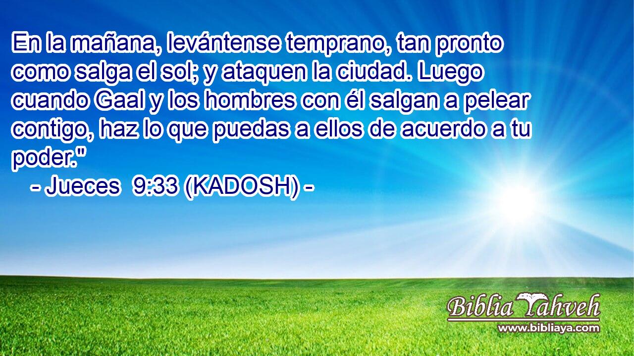  En la mañana, levántense temprano, tan pronto como salga el sol; y ataquen la ciudad. Luego cuando Gaal y los hombres con él salgan a pelear contigo, haz lo que puedas a ellos de acuerdo a tu poder.