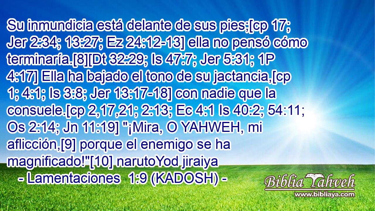  Su inmundicia está delante de sus pies;[cp 17; Jer 2:34; 13:27; Ez 24:12-13] ella no pensó cómo terminaría.[8][Dt 32:29; Is 47:7; Jer 5:31; 1P 4:17] Ella ha bajado el tono de su jactancia,[cp 1; 4:1; Is 3:8; Jer 13:17-18] con nadie que la consuele.[cp 2,17,21; 2:13; Ec 4:1 Is 40:2; 54:11; Os 2:14; Jn 11:19] 