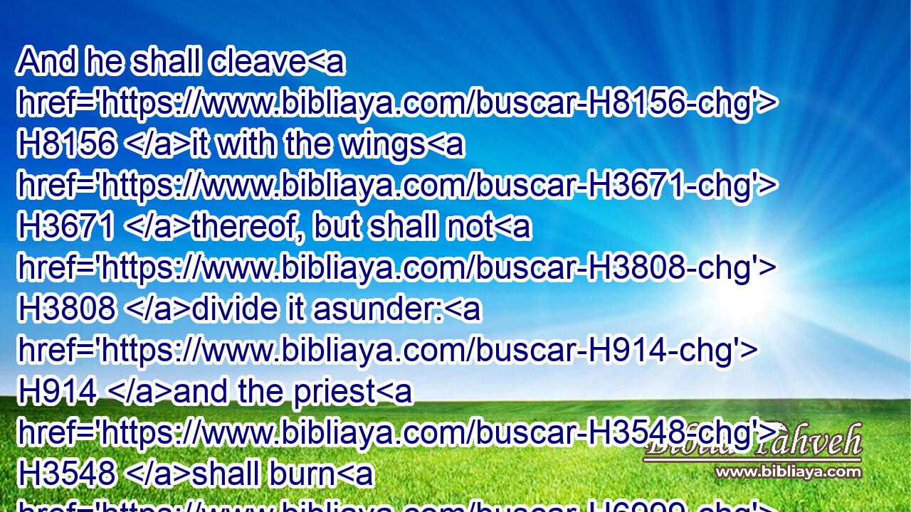 And he shall cleave H8156 it with the wings H3671 thereof, but shall not H3808 divide it asunder: H914 and the priest H3548 shall burn H6999 it upon the altar, H4196 upon H5921 the wood H6086 that H834 is upon H5921 the fire: H784 it H1931 is a burnt sacrifice, H5930 an offering made by fire, H801 of a sweet H5207 savour H7381 unto the LORD.H3068