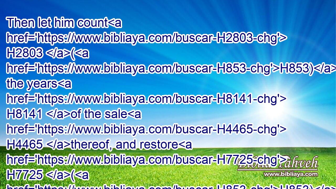 Then let him count H2803 (H853) the years H8141 of the sale H4465 thereof, and restore H7725 (H853) the overplus H5736 unto the man H376 to whom H834 he sold H4376 it; that he may return H7725 unto his possession.H272