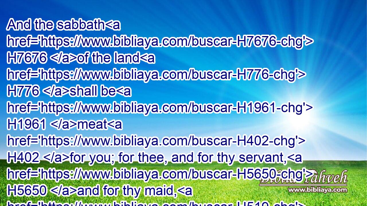 And the sabbath H7676 of the land H776 shall be H1961 meat H402 for you; for thee, and for thy servant, H5650 and for thy maid, H519 and for thy hired servant, H7916 and for thy stranger H8453 that sojourneth H1481 with H5973 thee,