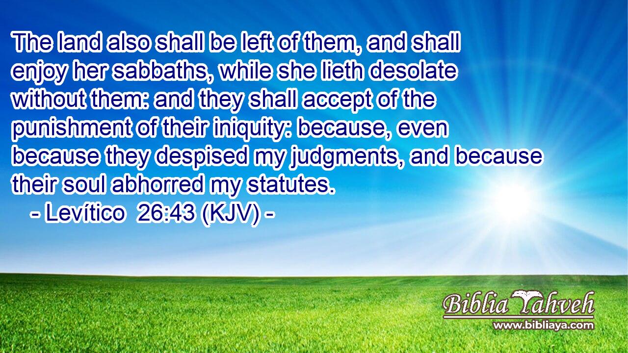 The land also shall be left of them, and shall enjoy her sabbaths, while she lieth desolate without them: and they shall accept of the punishment of their iniquity: because, even because they despised my judgments, and because their soul abhorred my statutes.