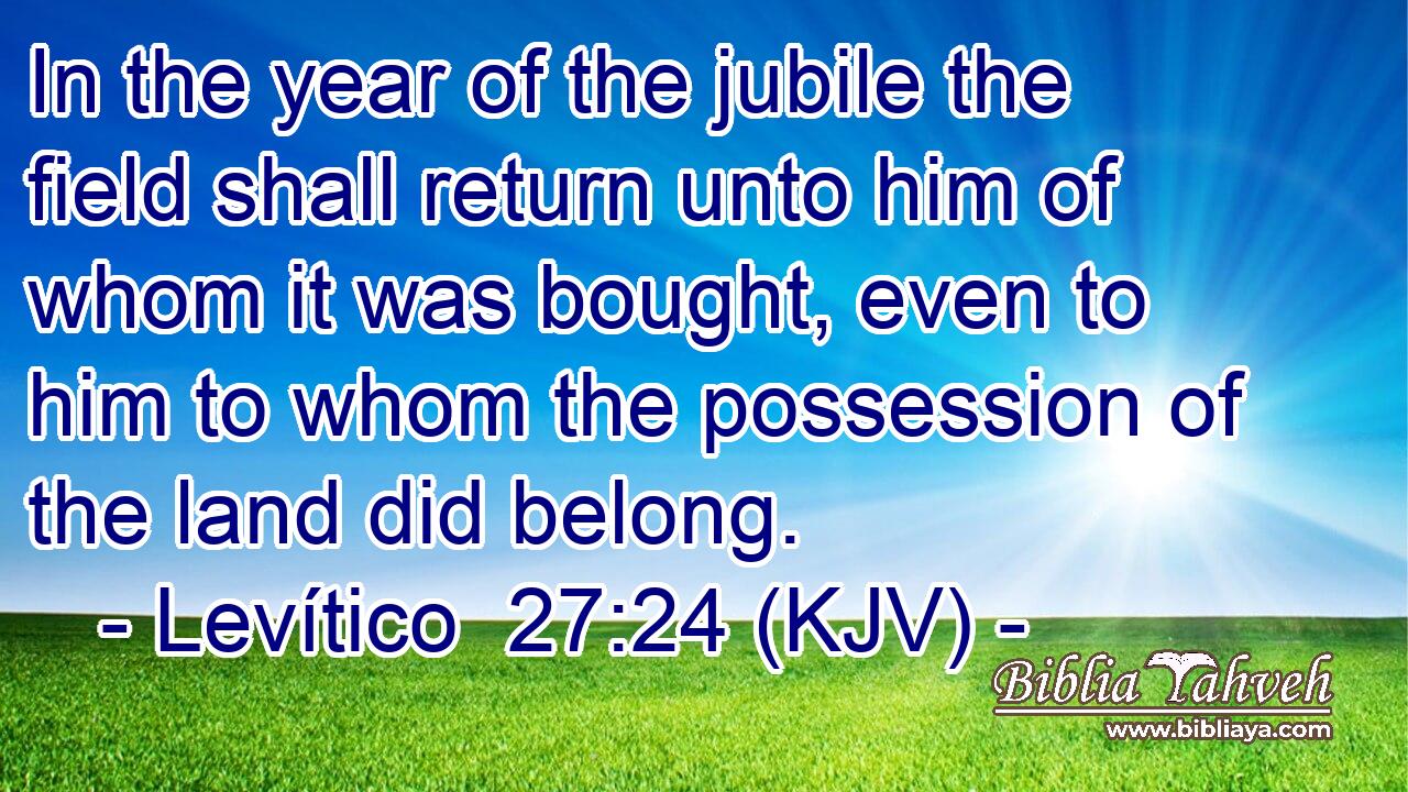 In the year of the jubile the field shall return unto him of whom it was bought, even to him to whom the possession of the land did belong.