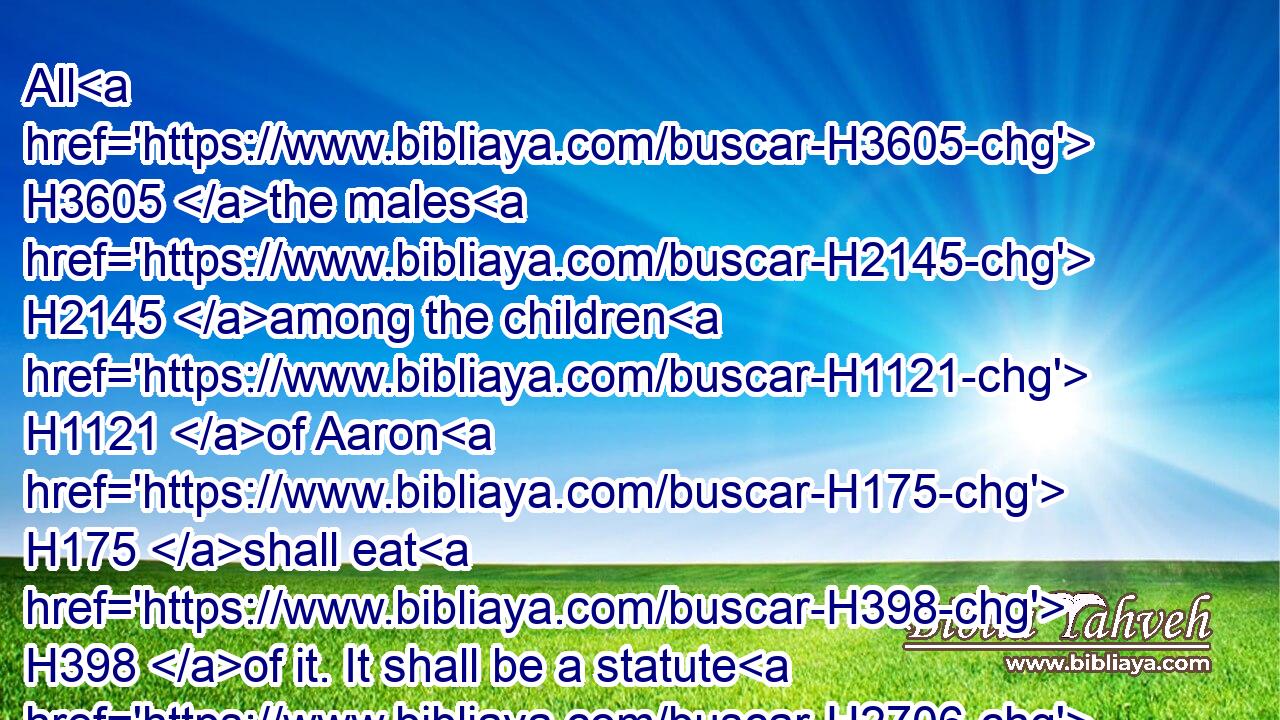 All H3605 the males H2145 among the children H1121 of Aaron H175 shall eat H398 of it. It shall be a statute H2706 for ever H5769 in your generations H1755 concerning the offerings of the LORD made by fire: H4480  H801  H3068 every one H3605 that H834 toucheth H5060 them shall be holy.H6942