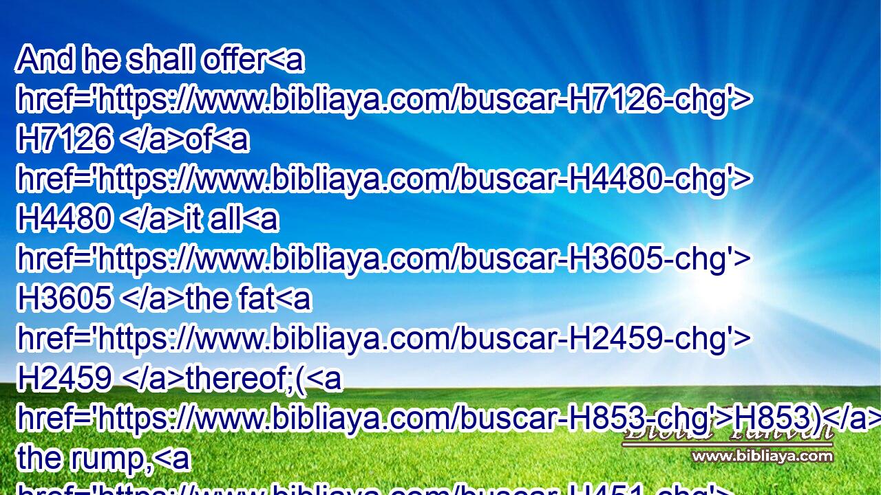 And he shall offer H7126 of H4480 it all H3605 the fat H2459 thereof;(H853) the rump, H451 and the fat H2459 that covereth H3680 (H853) the inwards,H7130