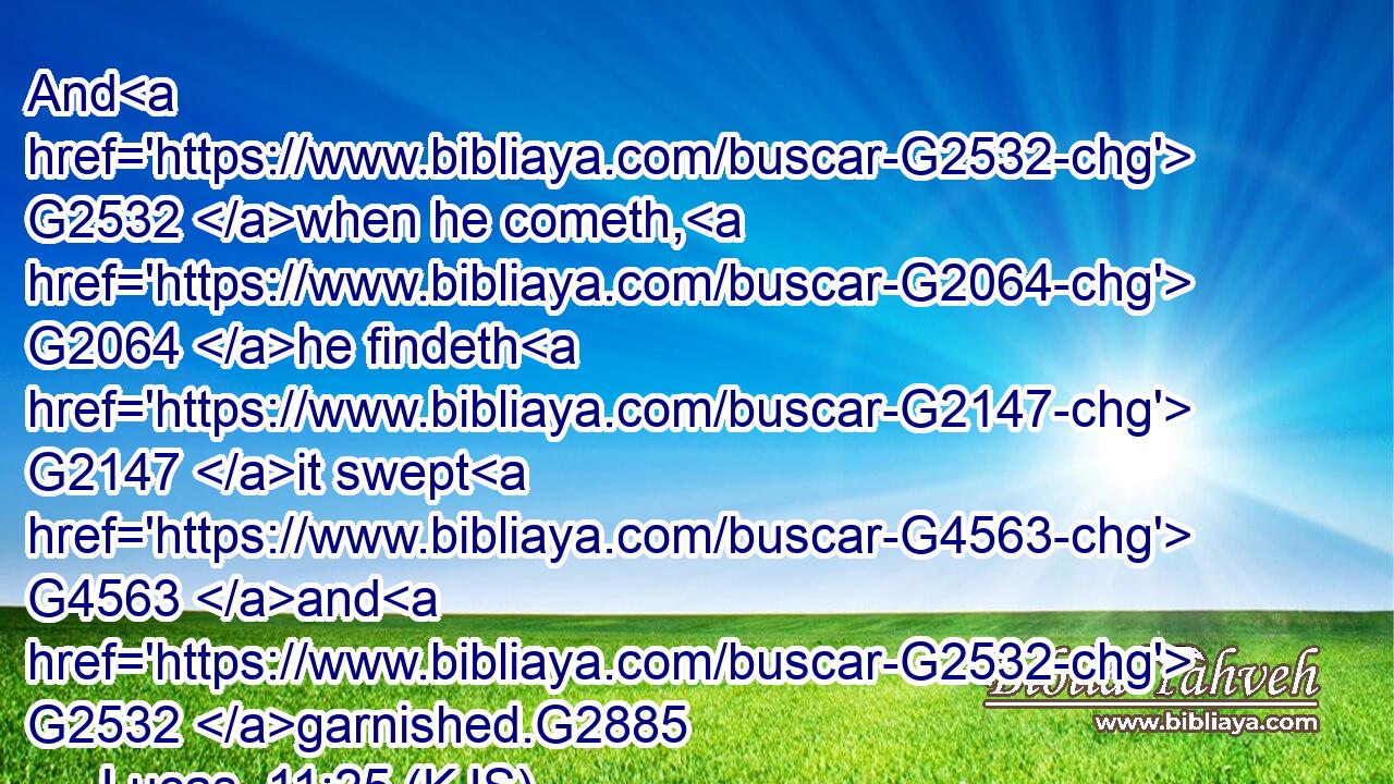 And G2532 when he cometh, G2064 he findeth G2147 it swept G4563 and G2532 garnished.G2885