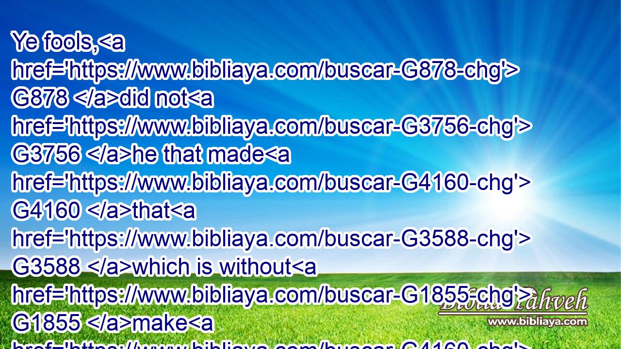 Ye fools, G878 did not G3756 he that made G4160 that G3588 which is without G1855 make G4160 that G3588 which is within G2081 also?G2532