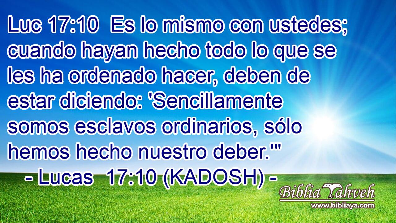  Es lo mismo con ustedes; cuando hayan hecho todo lo que se les ha ordenado hacer, deben de estar diciendo: 'Sencillamente somos esclavos ordinarios, sólo hemos hecho nuestro deber.'