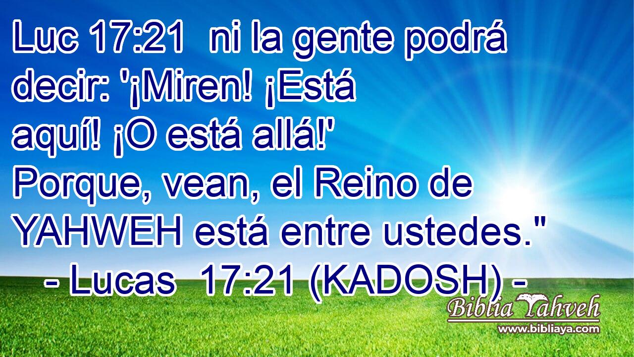  ni la gente podrá decir: '¡Miren! ¡Está aquí! ¡O está allá!' Porque, vean, el Reino de YAHWEH está entre ustedes.