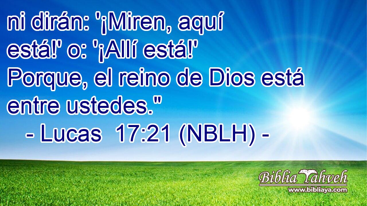  ni dirán: '¡Miren, aquí está!' o: '¡Allí está!' Porque, el reino de Dios está entre ustedes.