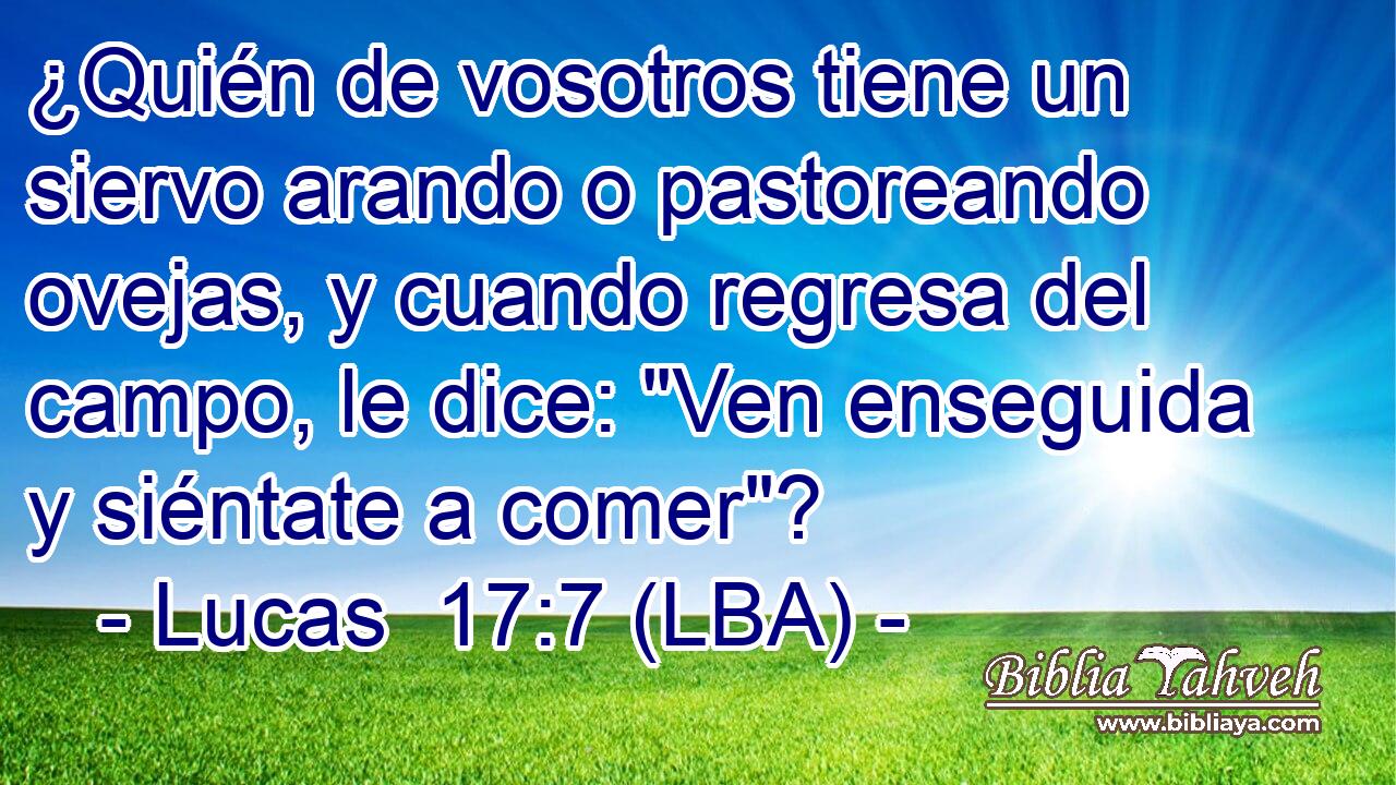 ¿Quién de vosotros tiene un siervo arando o pastoreando ovejas, y cuando regresa del campo, le dice: 